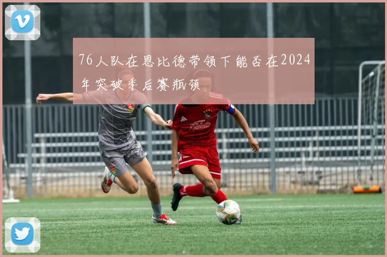 76人队在恩比德带领下能否在2024年突破季后赛瓶颈