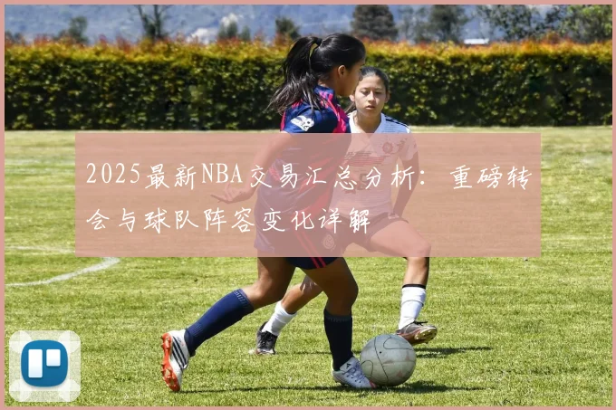 2025最新NBA交易汇总分析：重磅转会与球队阵容变化详解