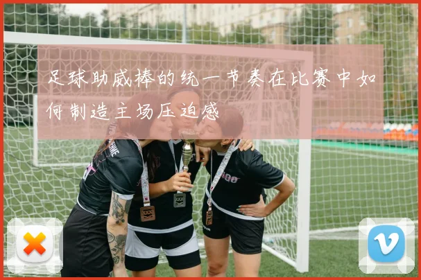 足球助威棒的统一节奏在比赛中如何制造主场压迫感