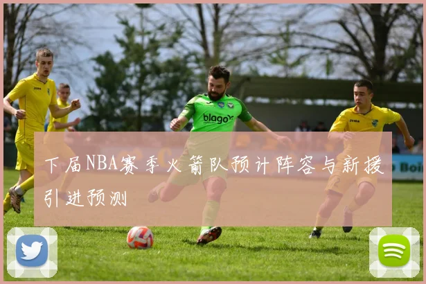 下届NBA赛季火箭队预计阵容与新援引进预测