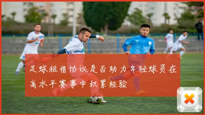 足球租借协议是否助力年轻球员在高水平赛事中积累经验