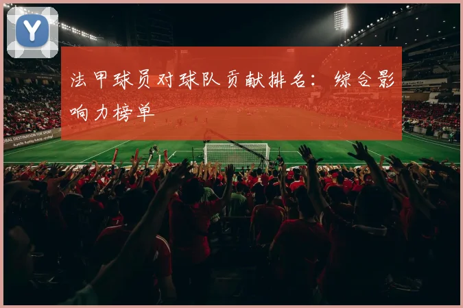法甲球员对球队贡献排名：综合影响力榜单